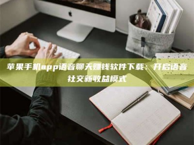 宝应县苹果手机app语音聊天赚钱软件下载：开启语音社交新收益模式